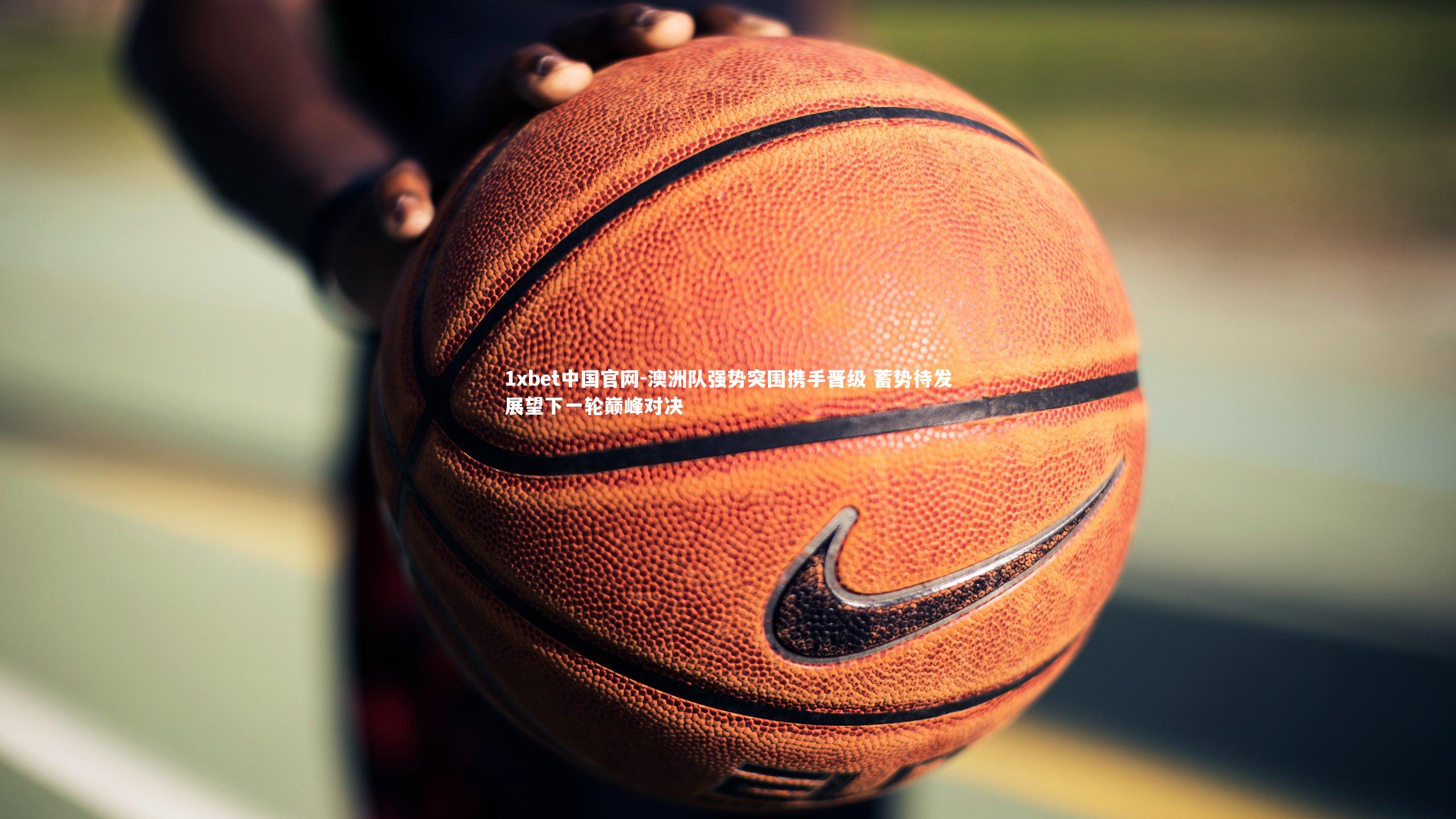 1xbet中国官网-澳洲队强势突围携手晋级 蓄势待发展望下一轮巅峰对决